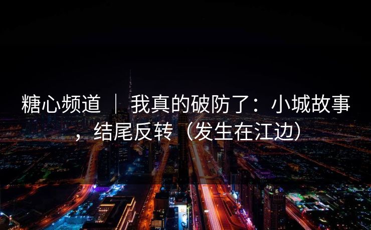 糖心频道 ｜ 我真的破防了：小城故事，结尾反转（发生在江边）