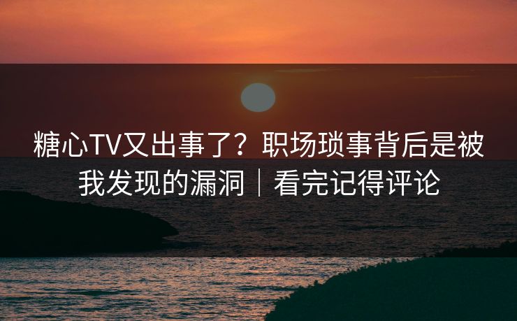 糖心TV又出事了？职场琐事背后是被我发现的漏洞｜看完记得评论