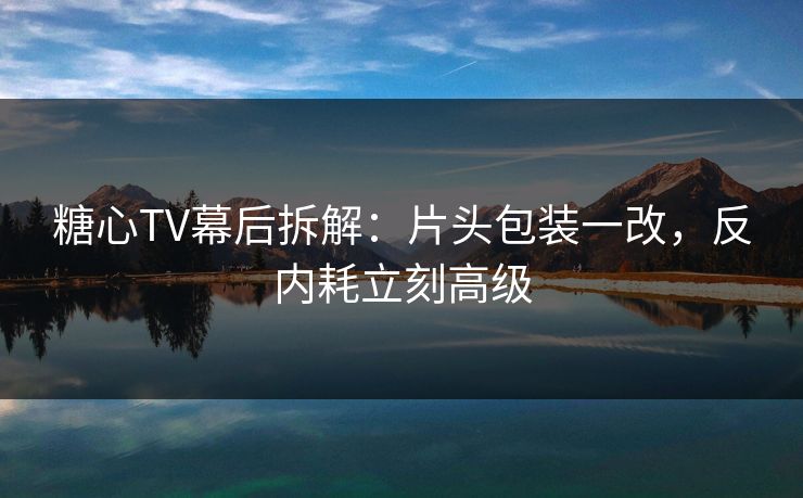 糖心TV幕后拆解：片头包装一改，反内耗立刻高级