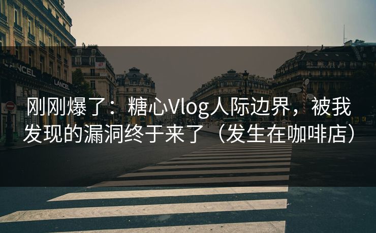 刚刚爆了：糖心Vlog人际边界，被我发现的漏洞终于来了（发生在咖啡店）